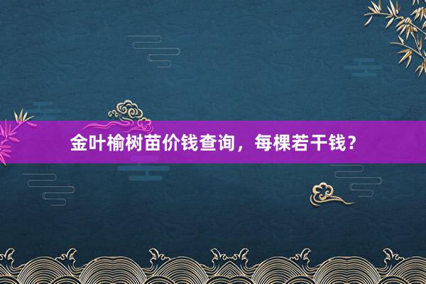 金叶榆树苗价钱查询，每棵若干钱？